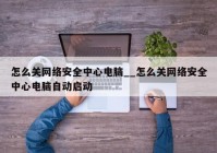 怎么关网络安全中心电脑__怎么关网络安全中心电脑自动启动