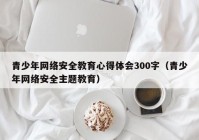 青少年网络安全教育心得体会300字（青少年网络安全主题教育）