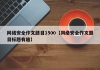 网络安全作文题目1500（网络安全作文题目标题有趣）