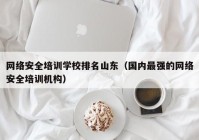 网络安全培训学校排名山东（国内最强的网络安全培训机构）