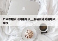 广平衣服设计网络培训__服装设计网络培训学校