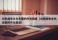 以网络安全为主题的作文标题（以网络安全为主题的作文题目）