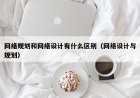 网络规划和网络设计有什么区别（网络设计与规划）