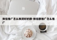 微信推广怎么换到好的群-微信群推广怎么推广