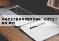 网络安全工程师考试在哪里报名（网络安全工程师 考试）