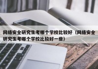 网络安全研究生考哪个学校比较好（网络安全研究生考哪个学校比较好一些）