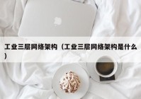 工业三层网络架构（工业三层网络架构是什么）