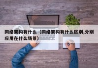 网络架构有什么（网络架构有什么区别,分别应用在什么场景）