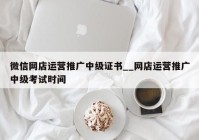 微信网店运营推广中级证书__网店运营推广中级考试时间